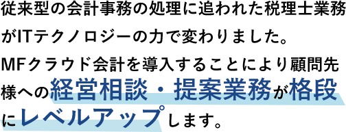 従来型の会計事務の処理に追われた税理士業務がITテクノロジーの力で変わりました。MFクラウド会計を導入することにより顧問先様への経営相談・提案業務が格段にレベルアップします。